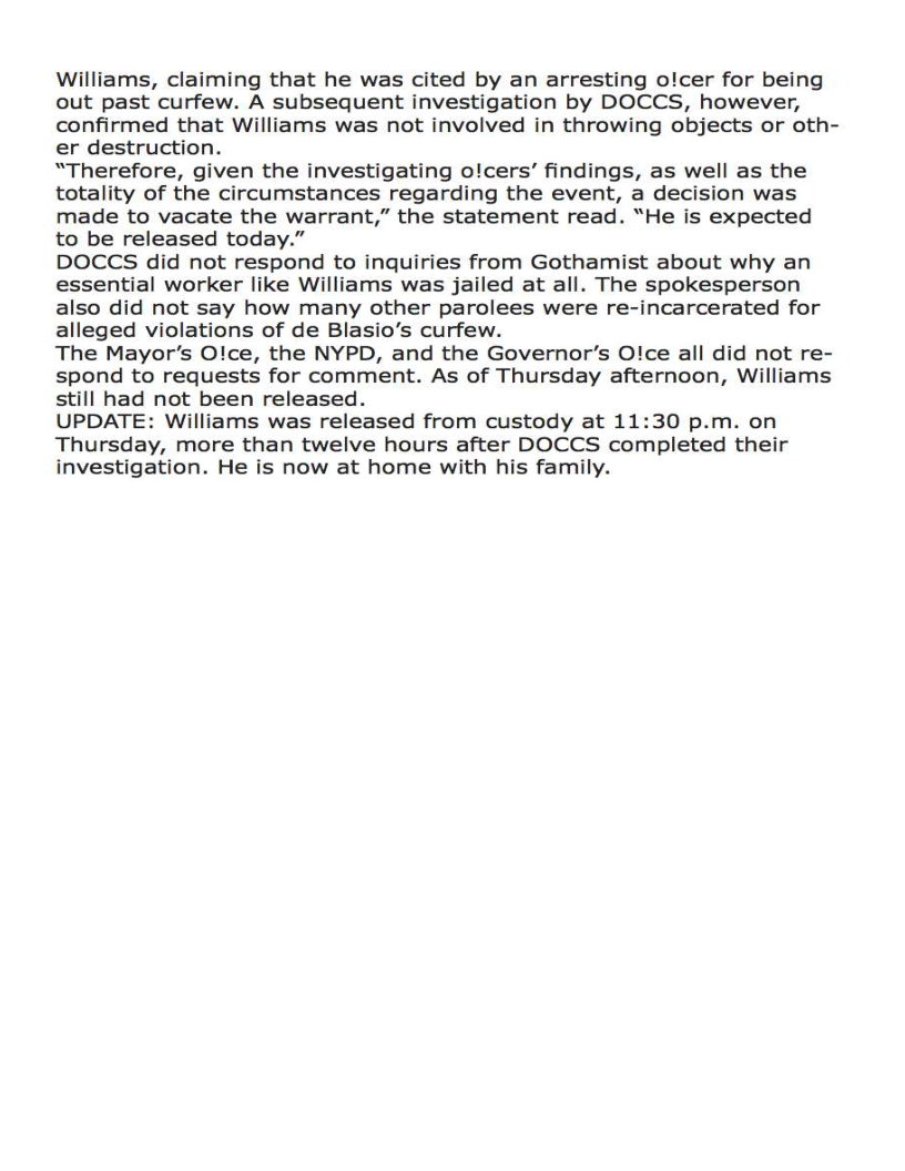 Williams, claiming that he was cited by an arresting o!cer for being
out past curfew. A subsequent investigation by DOCCS, however,
confirmed that Williams was not involved in throwing objects or oth-
er destruction.

“Therefore, given the investigating o!cers’ findings, as well as the
totality of the circumstances regarding the event, a decision was
made to vacate the warrant,” the statement read. “He is expected
to be released today.”

DOCCS did not respond to inquiries from Gothamist about why an
essential worker like Williams was jailed at all. The spokesperson
also did not say how many other parolees were re-incarcerated for
alleged violations of de Blasio’s curfew.

The Mayor's O!ce, the NYPD, and the Governor’s O!ce all did not re-
spond to requests for comment. As of Thursday afternoon, Williams
still had not been released.

UPDATE: Williams was released from custody at 11:30 p.m. on
Thursday, more than twelve hours after DOCCS completed their
investigation. He is now at home with his family.
